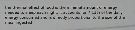the thermal effect of food is the minimal amount of energy needed to sleep each night. it accounts for 7-13% of the daily energy consumed and is directly proportional to the size of the meal ingested