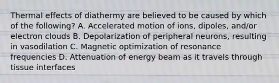 Thermal effects of diathermy are believed to be caused by which of the following? A. Accelerated motion of ions, dipoles, and/or electron clouds B. Depolarization of peripheral neurons, resulting in vasodilation C. Magnetic optimization of resonance frequencies D. Attenuation of energy beam as it travels through tissue interfaces