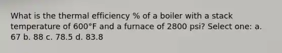 What is the thermal efficiency % of a boiler with a stack temperature of 600°F and a furnace of 2800 psi? Select one: a. 67 b. 88 c. 78.5 d. 83.8