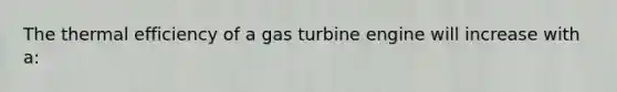 The thermal efficiency of a gas turbine engine will increase with a: