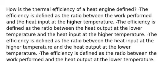 How is the thermal efficiency of a heat engine defined? -The efficiency is defined as the ratio between the work performed and the heat input at the higher temperature. -The efficiency is defined as the ratio between the heat output at the lower temperature and the heat input at the higher temperature. -The efficiency is defined as the ratio between the heat input at the higher temperature and the heat output at the lower temperature. -The efficiency is defined as the ratio between the work performed and the heat output at the lower temperature.