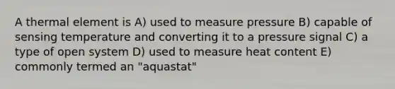 A thermal element is A) used to measure pressure B) capable of sensing temperature and converting it to a pressure signal C) a type of open system D) used to measure heat content E) commonly termed an "aquastat"