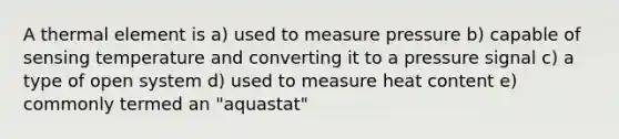 A thermal element is a) used to measure pressure b) capable of sensing temperature and converting it to a pressure signal c) a type of open system d) used to measure heat content e) commonly termed an "aquastat"