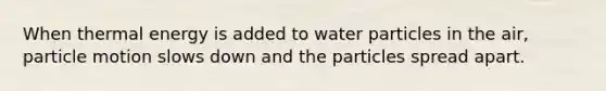 When thermal energy is added to water particles in the air, particle motion slows down and the particles spread apart.