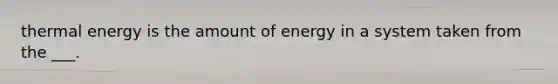 thermal energy is the amount of energy in a system taken from the ___.