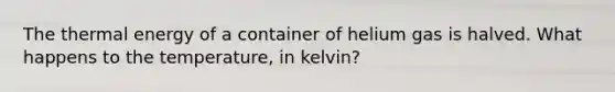 The thermal energy of a container of helium gas is halved. What happens to the temperature, in kelvin?