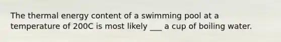 The thermal energy content of a swimming pool at a temperature of 200C is most likely ___ a cup of boiling water.