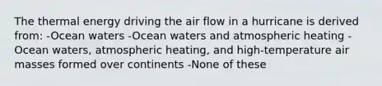 The thermal energy driving the air flow in a hurricane is derived from: -Ocean waters -Ocean waters and atmospheric heating -Ocean waters, atmospheric heating, and high-temperature air masses formed over continents -None of these