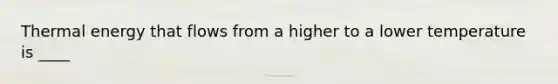 Thermal energy that flows from a higher to a lower temperature is ____