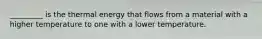 _________ is the thermal energy that flows from a material with a higher temperature to one with a lower temperature.