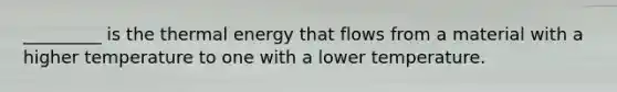 _________ is the thermal energy that flows from a material with a higher temperature to one with a lower temperature.