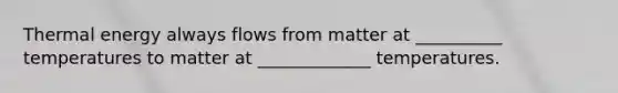 Thermal energy always flows from matter at __________ temperatures to matter at _____________ temperatures.
