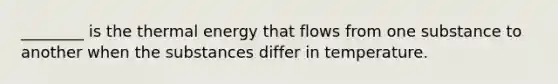 ________ is the thermal energy that flows from one substance to another when the substances differ in temperature.