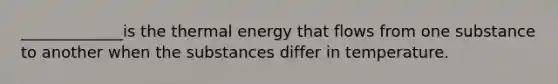 _____________is the thermal energy that flows from one substance to another when the substances differ in temperature.