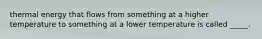 thermal energy that flows from something at a higher temperature to something at a lower temperature is called _____.