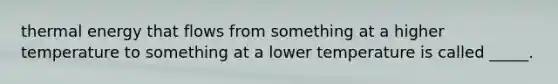 thermal energy that flows from something at a higher temperature to something at a lower temperature is called _____.