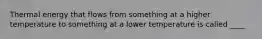 Thermal energy that flows from something at a higher temperature to something at a lower temperature is called ____