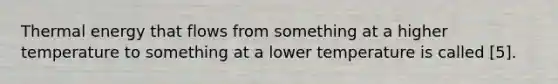 Thermal energy that flows from something at a higher temperature to something at a lower temperature is called [5].