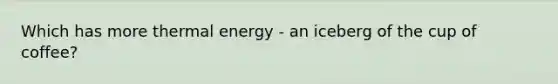 Which has more thermal energy - an iceberg of the cup of coffee?