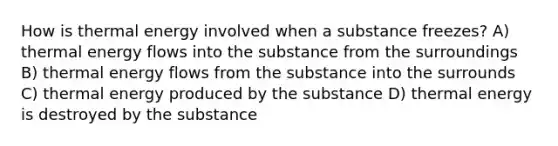 How is thermal energy involved when a substance freezes? A) thermal energy flows into the substance from the surroundings B) thermal energy flows from the substance into the surrounds C) thermal energy produced by the substance D) thermal energy is destroyed by the substance