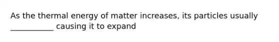As the thermal energy of matter increases, its particles usually ___________ causing it to expand