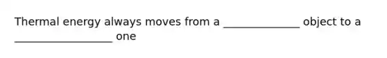 Thermal energy always moves from a ______________ object to a __________________ one