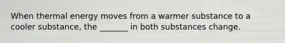 When thermal energy moves from a warmer substance to a cooler substance, the _______ in both substances change.