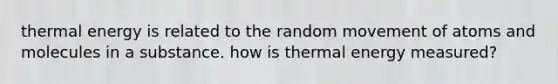 thermal energy is related to the random movement of atoms and molecules in a substance. how is thermal energy measured?