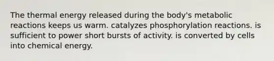 The thermal energy released during the body's metabolic reactions keeps us warm. catalyzes phosphorylation reactions. is sufficient to power short bursts of activity. is converted by cells into chemical energy.