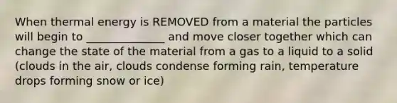 When thermal energy is REMOVED from a material the particles will begin to ______________ and move closer together which can change the state of the material from a gas to a liquid to a solid (clouds in the air, clouds condense forming rain, temperature drops forming snow or ice)