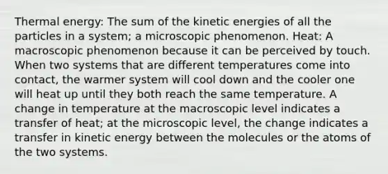 Thermal energy: The sum of the kinetic energies of all the particles in a system; a microscopic phenomenon. Heat: A macroscopic phenomenon because it can be perceived by touch. When two systems that are different temperatures come into contact, the warmer system will cool down and the cooler one will heat up until they both reach the same temperature. A change in temperature at the macroscopic level indicates a transfer of heat; at the microscopic level, the change indicates a transfer in kinetic energy between the molecules or the atoms of the two systems.