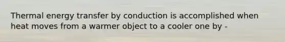 Thermal energy transfer by conduction is accomplished when heat moves from a warmer object to a cooler one by -