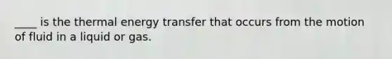 ____ is the thermal energy transfer that occurs from the motion of fluid in a liquid or gas.