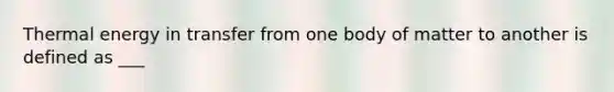 Thermal energy in transfer from one body of matter to another is defined as ___