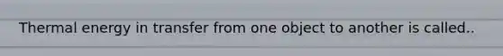 Thermal energy in transfer from one object to another is called..