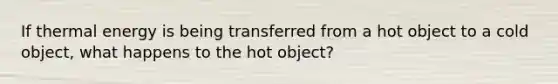 If thermal energy is being transferred from a hot object to a cold object, what happens to the hot object?