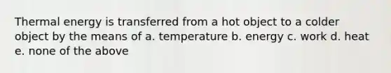 Thermal energy is transferred from a hot object to a colder object by the means of a. temperature b. energy c. work d. heat e. none of the above