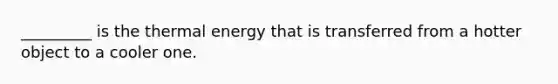 _________ is the thermal energy that is transferred from a hotter object to a cooler one.