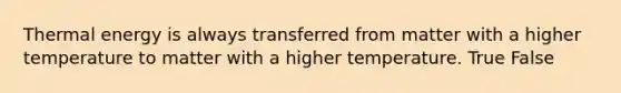 Thermal energy is always transferred from matter with a higher temperature to matter with a higher temperature. True False