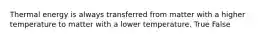 Thermal energy is always transferred from matter with a higher temperature to matter with a lower temperature. True False