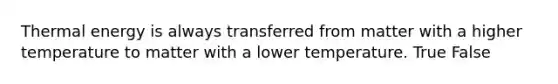 Thermal energy is always transferred from matter with a higher temperature to matter with a lower temperature. True False