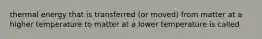 thermal energy that is transferred (or moved) from matter at a higher temperature to matter at a lower temperature is called