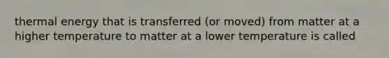 thermal energy that is transferred (or moved) from matter at a higher temperature to matter at a lower temperature is called