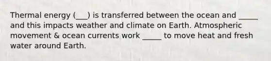 Thermal energy (___) is transferred between the ocean and _____ and this impacts weather and climate on Earth. Atmospheric movement & ocean currents work _____ to move heat and fresh water around Earth.