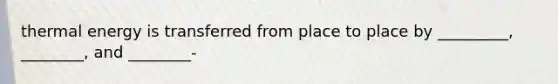 thermal energy is transferred from place to place by _________, ________, and ________-