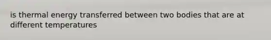 is thermal energy transferred between two bodies that are at different temperatures
