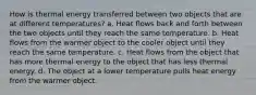 How is thermal energy transferred between two objects that are at different temperatures? a. Heat flows back and forth between the two objects until they reach the same temperature. b. Heat flows from the warmer object to the cooler object until they reach the same temperature. c. Heat flows from the object that has more thermal energy to the object that has less thermal energy. d. The object at a lower temperature pulls heat energy from the warmer object.