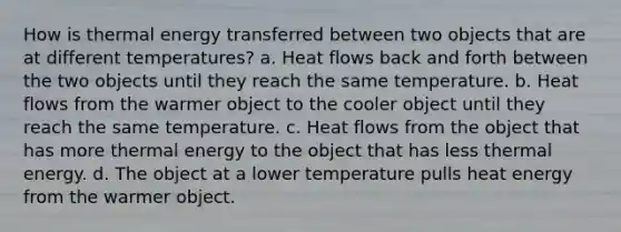 How is thermal energy transferred between two objects that are at different temperatures? a. Heat flows back and forth between the two objects until they reach the same temperature. b. Heat flows from the warmer object to the cooler object until they reach the same temperature. c. Heat flows from the object that has more thermal energy to the object that has less thermal energy. d. The object at a lower temperature pulls heat energy from the warmer object.