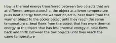 How is thermal energy transferred between two objects that are at different temperatures? a. the object at a lower temperature pulls heat energy from the warmer object b. heat flows from the warmer object to the cooler object until they reach the same temperature c. heat flows from the object that has more thermal energy to the object that has less thermal energy d. heat flows back and forth between the tow objects until they reach the same temperature