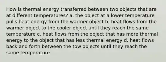 How is <a href='https://www.questionai.com/knowledge/kSS9YWuDlg-thermal-energy' class='anchor-knowledge'>thermal energy</a> transferred between two objects that are at different temperatures? a. the object at a lower temperature pulls heat energy from the warmer object b. heat flows from the warmer object to the cooler object until they reach the same temperature c. heat flows from the object that has more thermal energy to the object that has less thermal energy d. heat flows back and forth between the tow objects until they reach the same temperature